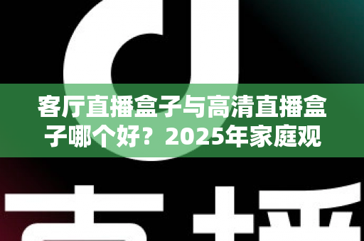 客厅直播盒子与高清直播盒子哪个好?2025年家庭观影选购全攻略 客厅直播盒子与高清直播盒子哪个好?2025年家庭观影选购全攻略