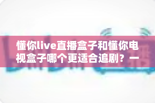 懂你live直播盒子和懂你电视盒子哪个更适合追剧?一文看懂追剧盒子怎么选 懂你live直播盒子和懂你电视盒子哪个更适合追剧?一文看懂追剧盒子怎么选