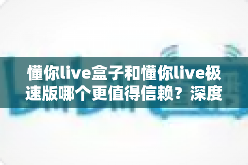 懂你live盒子和懂你live极速版哪个更值得信赖?深度对比评测帮你做出明智选择 懂你live盒子和懂你live极速版哪个更值得信赖?深度对比评测帮你做出明智选择