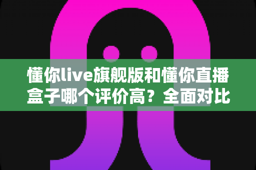 懂你live旗舰版和懂你直播盒子哪个评价高？全面对比评测助你做出明智选择