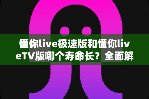 懂你live极速版和懂你liveTV版哪个寿命长？全面解析两款版本的使用周期与选择指南