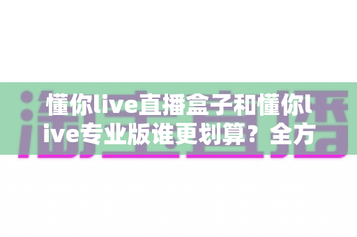 懂你live直播盒子和懂你live专业版谁更划算？全方位对比分析助你聪明选择不花冤枉钱