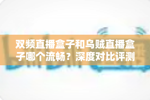 双频直播盒子和乌贼直播盒子哪个流畅？深度对比评测助你选购不踩坑
