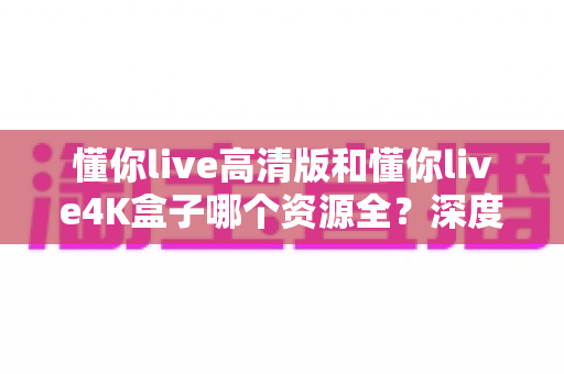 懂你live高清版和懂你live4K盒子哪个资源全？深度对比解析帮你选对不踩坑