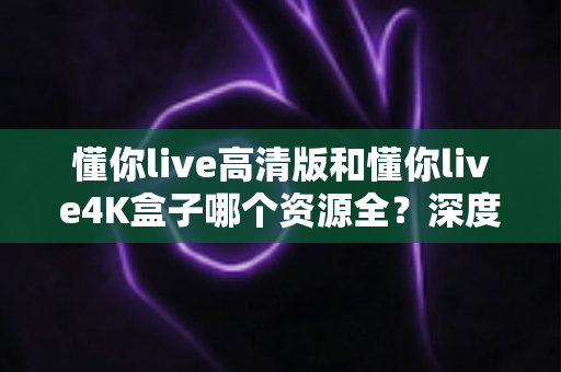懂你live高清版和懂你live4K盒子哪个资源全？深度对比解析帮你选对不踩坑