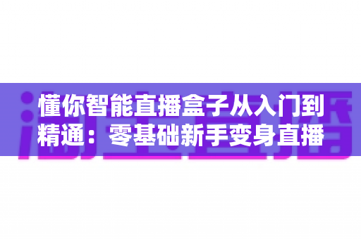 懂你智能直播盒子从入门到精通：零基础新手变身直播达人的全能实战指南