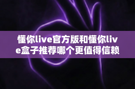 懂你live官方版和懂你live盒子推荐哪个更值得信赖？深度解析与安全选择全指南