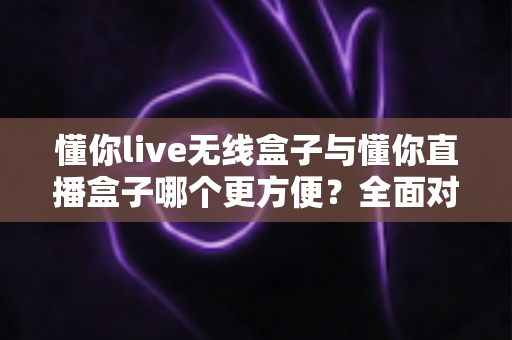 懂你live无线盒子与懂你直播盒子哪个更方便？全面对比评测帮你选对设备