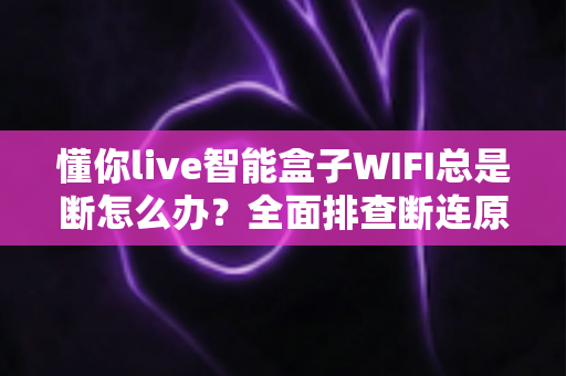 懂你live智能盒子WIFI总是断怎么办?全面排查断连原因与超实用解决方案 懂你live智能盒子WIFI总是断怎么办?全面排查断连原因与超实用解决方案