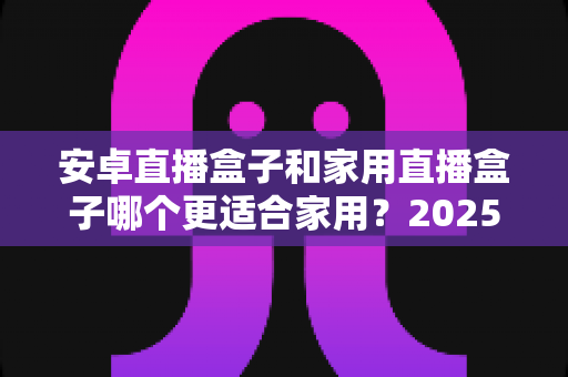 安卓直播盒子和家用直播盒子哪个更适合家用?2025年家庭选购深度解析指南 安卓直播盒子和家用直播盒子哪个更适合家用?2025年家庭选购深度解析指南