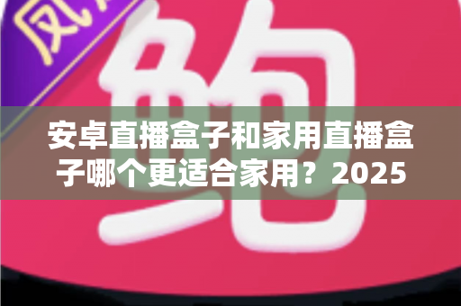 安卓直播盒子和家用直播盒子哪个更适合家用？2025年家庭选购深度解析指南