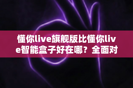 懂你live旗舰版比懂你live智能盒子好在哪？全面对比帮你选对不选贵