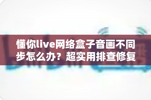 懂你live网络盒子音画不同步怎么办？超实用排查修复指南，快速恢复流畅观影体验