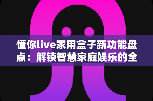 懂你live家用盒子新功能盘点：解锁智慧家庭娱乐的全能体验，看看这次升级值不值得入手？