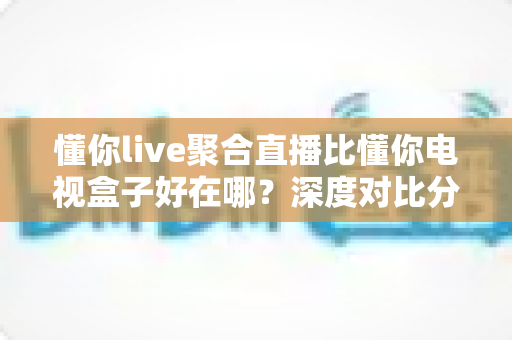 懂你live聚合直播比懂你电视盒子好在哪?深度对比分析帮你选对观影方案 懂你live聚合直播比懂你电视盒子好在哪?深度对比分析帮你选对观影方案