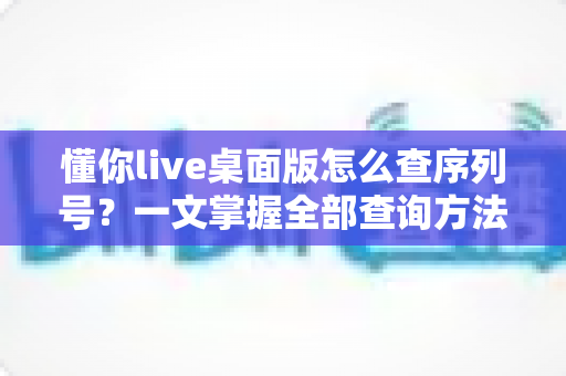 懂你live桌面版怎么查序列号?一文掌握全部查询方法与实用技巧 懂你live桌面版怎么查序列号?一文掌握全部查询方法与实用技巧