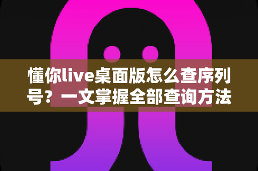 懂你live桌面版怎么查序列号？一文掌握全部查询方法与实用技巧