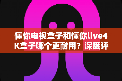 懂你电视盒子和懂你live4K盒子哪个更耐用？深度评测帮你选出真正经久耐用的家庭影音伙伴