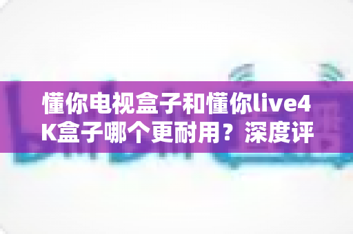 懂你电视盒子和懂你live4K盒子哪个更耐用？深度评测帮你选出真正经久耐用的家庭影音伙伴