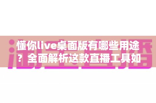 懂你live桌面版有哪些用途？全面解析这款直播工具如何提升你的直播、办公与创作效率