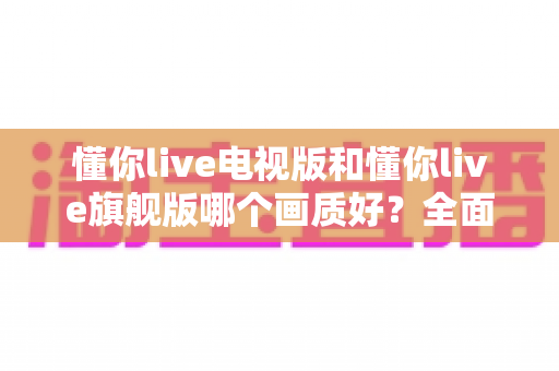 懂你live电视版和懂你live旗舰版哪个画质好？全面对比解析助你选出更清晰的大屏观影方案