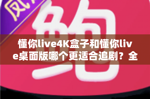 懂你live4K盒子和懂你live桌面版哪个更适合追剧？全方位深度评测帮你选出最佳观影神器