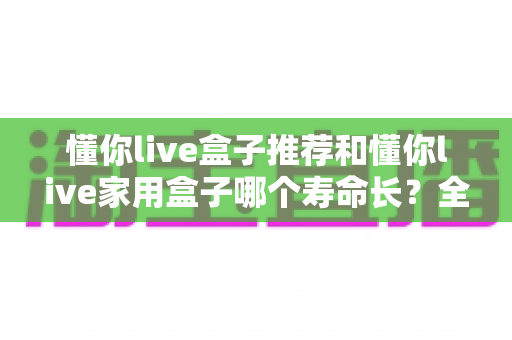 懂你live盒子推荐和懂你live家用盒子哪个寿命长？全面对比分析与选购指南