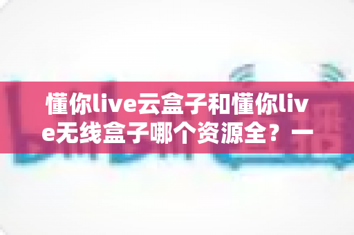 懂你live云盒子和懂你live无线盒子哪个资源全?一文看懂两款盒子资源对比与选购指南 懂你live云盒子和懂你live无线盒子哪个资源全?一文看懂两款盒子资源对比与选购指南