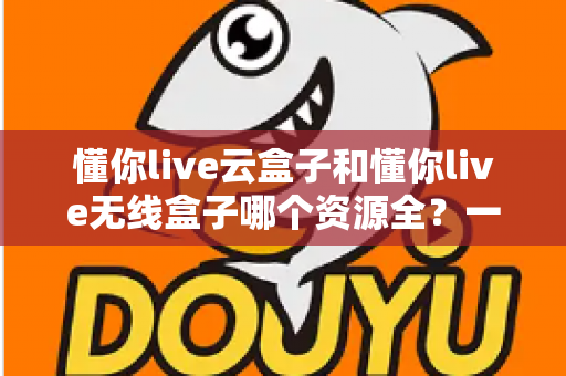 懂你live云盒子和懂你live无线盒子哪个资源全?一文看懂两款盒子资源对比与选购指南 懂你live云盒子和懂你live无线盒子哪个资源全?一文看懂两款盒子资源对比与选购指南