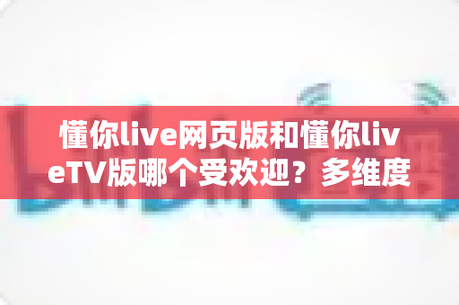 懂你live网页版和懂你liveTV版哪个受欢迎？多维度深度对比，帮你找到最适合的直播观看方式