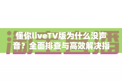 懂你liveTV版为什么没声音？全面排查与高效解决指南