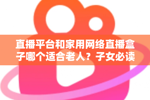 直播平台和家用网络直播盒子哪个适合老人？子女必读的长辈娱乐设备选购全攻略