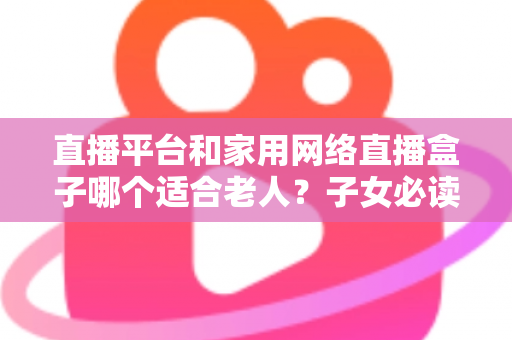 直播平台和家用网络直播盒子哪个适合老人？子女必读的长辈娱乐设备选购全攻略