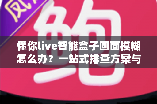 懂你live智能盒子画面模糊怎么办？一站式排查方案与实用修复技巧全攻略