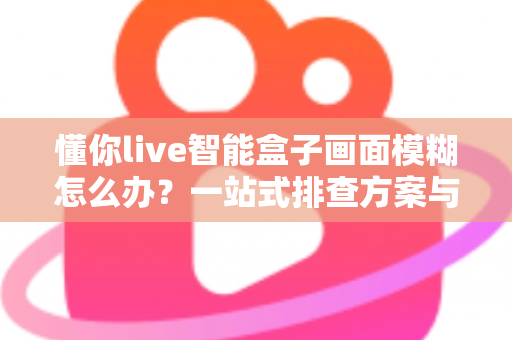 懂你live智能盒子画面模糊怎么办？一站式排查方案与实用修复技巧全攻略