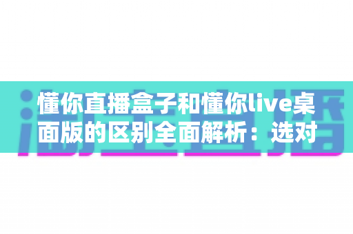 懂你直播盒子和懂你live桌面版的区别全面解析:选对直播工具,让开播效率翻倍 懂你直播盒子和懂你live桌面版的区别全面解析:选对直播工具,让开播效率翻倍