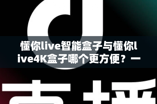 懂你live智能盒子与懂你live4K盒子哪个更方便?一篇看懂选购门道的深度对比指南 懂你live智能盒子与懂你live4K盒子哪个更方便?一篇看懂选购门道的深度对比指南