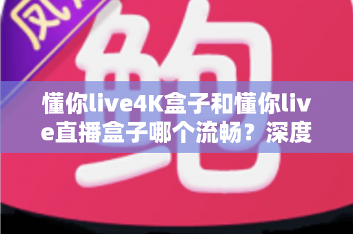 懂你live4K盒子和懂你live直播盒子哪个流畅?深度对比评测与选购全攻略 懂你live4K盒子和懂你live直播盒子哪个流畅?深度对比评测与选购全攻略