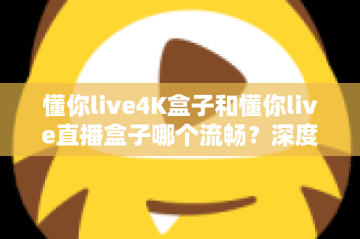 懂你live4K盒子和懂你live直播盒子哪个流畅？深度对比评测与选购全攻略