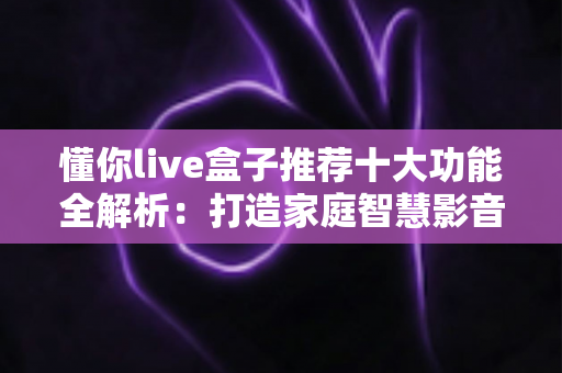 懂你live盒子推荐十大功能全解析:打造家庭智慧影音娱乐中心的必备选购指南 懂你live盒子推荐十大功能全解析:打造家庭智慧影音娱乐中心的必备选购指南