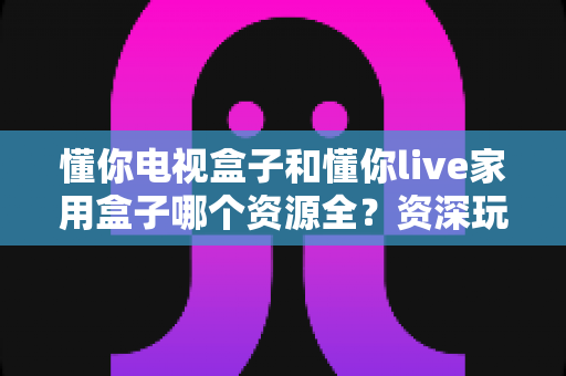 懂你电视盒子和懂你live家用盒子哪个资源全?资深玩家带你全面测评两大家庭影音利器 懂你电视盒子和懂你live家用盒子哪个资源全?资深玩家带你全面测评两大家庭影音利器