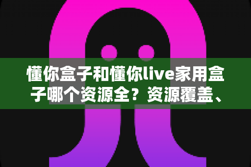 懂你盒子和懂你live家用盒子哪个资源全？资源覆盖、体验与选购全方位解析