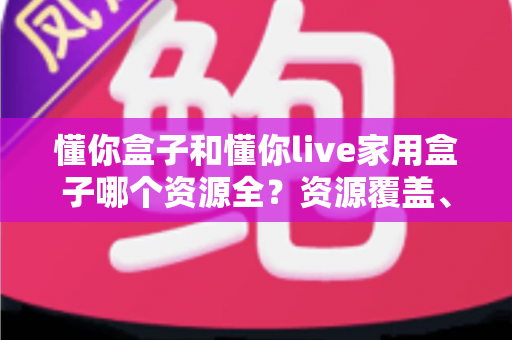 懂你盒子和懂你live家用盒子哪个资源全？资源覆盖、体验与选购全方位解析