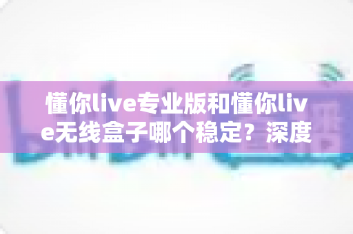 懂你live专业版和懂你live无线盒子哪个稳定？深度对比评测帮你选出更稳的直播方案