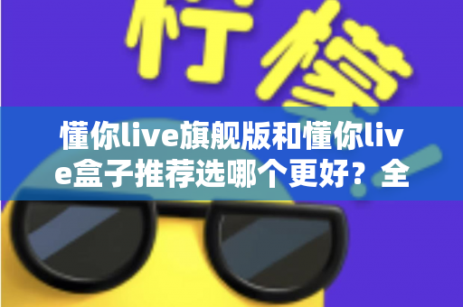 懂你live旗舰版和懂你live盒子推荐选哪个更好？全面对比解析帮你做出明智选择