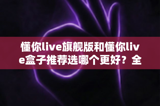 懂你live旗舰版和懂你live盒子推荐选哪个更好？全面对比解析帮你做出明智选择