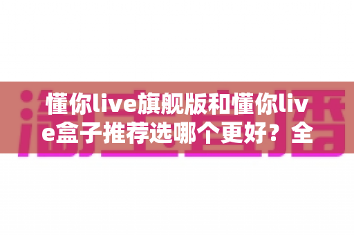 懂你live旗舰版和懂你live盒子推荐选哪个更好？全面对比解析帮你做出明智选择