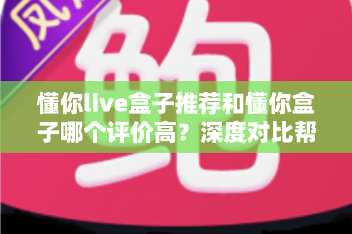 懂你live盒子推荐和懂你盒子哪个评价高?深度对比帮你选对不踩坑 懂你live盒子推荐和懂你盒子哪个评价高?深度对比帮你选对不踩坑