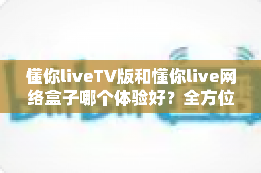 懂你liveTV版和懂你live网络盒子哪个体验好？全方位深度对比，帮你找到最适合的家庭观影方案