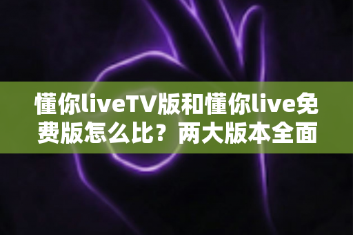 懂你liveTV版和懂你live免费版怎么比？两大版本全面对比解析，帮你找到最适合的观影方案